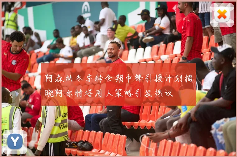 阿森纳冬季转会期中锋引援计划揭晓阿尔特塔用人策略引发热议