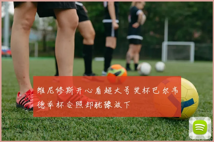 维尼修斯开心看超大号奖杯巴尔韦德举杯合照却犹豫放下