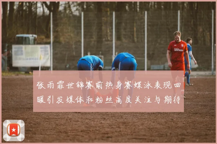 张雨霏世锦赛前热身赛蝶泳表现回暖引发媒体和粉丝高度关注与期待