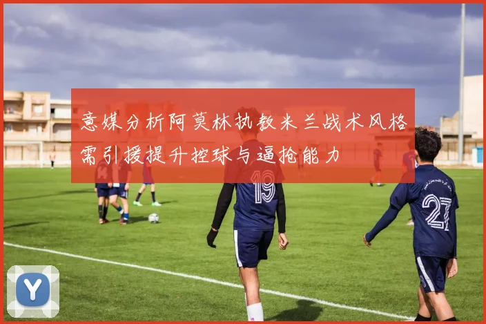 意媒分析阿莫林执教米兰战术风格需引援提升控球与逼抢能力
