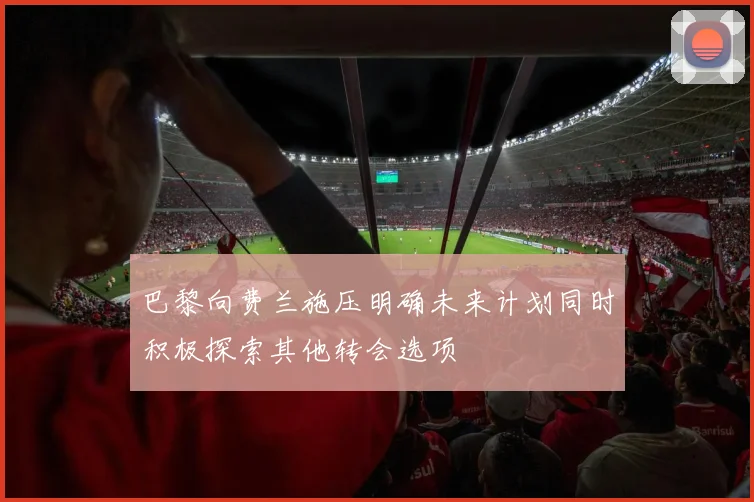 巴黎向费兰施压明确未来计划同时积极探索其他转会选项